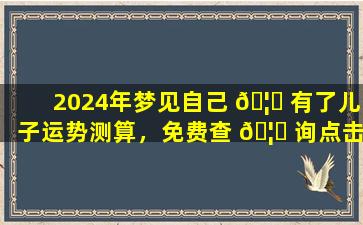 2024年梦见自己 🦟 有了儿子运势测算，免费查 🦆 询点击进入